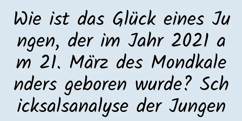 Wie ist das Glück eines Jungen, der im Jahr 2021 am 21. März des Mondkalenders geboren wurde? Schicksalsanalyse der Jungen