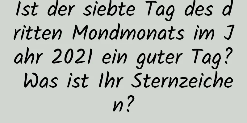 Ist der siebte Tag des dritten Mondmonats im Jahr 2021 ein guter Tag? Was ist Ihr Sternzeichen?