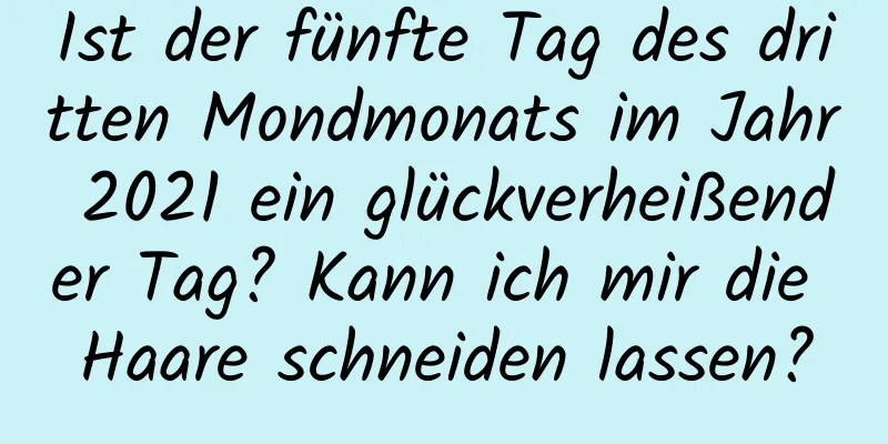 Ist der fünfte Tag des dritten Mondmonats im Jahr 2021 ein glückverheißender Tag? Kann ich mir die Haare schneiden lassen?