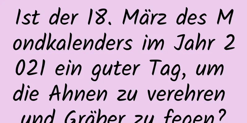 Ist der 18. März des Mondkalenders im Jahr 2021 ein guter Tag, um die Ahnen zu verehren und Gräber zu fegen?