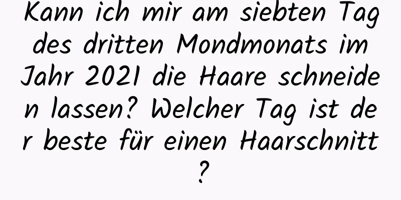 Kann ich mir am siebten Tag des dritten Mondmonats im Jahr 2021 die Haare schneiden lassen? Welcher Tag ist der beste für einen Haarschnitt?