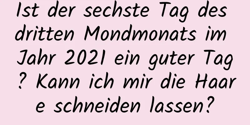 Ist der sechste Tag des dritten Mondmonats im Jahr 2021 ein guter Tag? Kann ich mir die Haare schneiden lassen?