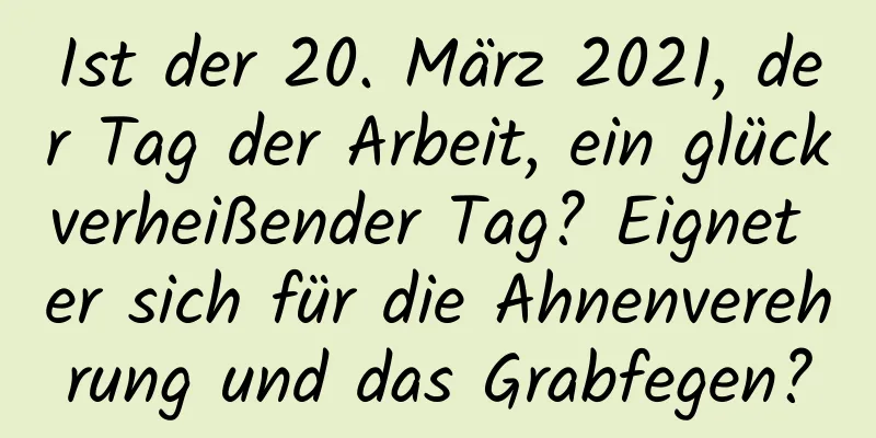 Ist der 20. März 2021, der Tag der Arbeit, ein glückverheißender Tag? Eignet er sich für die Ahnenverehrung und das Grabfegen?