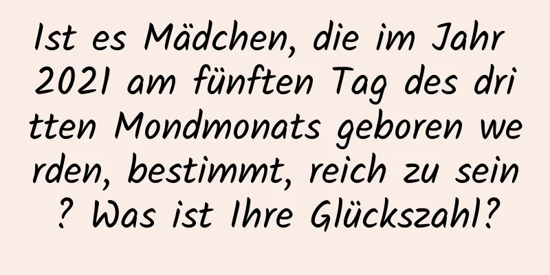 Ist es Mädchen, die im Jahr 2021 am fünften Tag des dritten Mondmonats geboren werden, bestimmt, reich zu sein? Was ist Ihre Glückszahl?