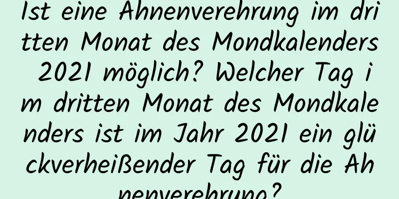 Ist eine Ahnenverehrung im dritten Monat des Mondkalenders 2021 möglich? Welcher Tag im dritten Monat des Mondkalenders ist im Jahr 2021 ein glückverheißender Tag für die Ahnenverehrung?