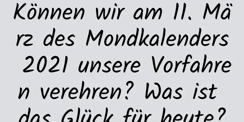 Können wir am 11. März des Mondkalenders 2021 unsere Vorfahren verehren? Was ist das Glück für heute?