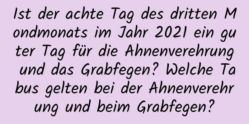 Ist der achte Tag des dritten Mondmonats im Jahr 2021 ein guter Tag für die Ahnenverehrung und das Grabfegen? Welche Tabus gelten bei der Ahnenverehrung und beim Grabfegen?