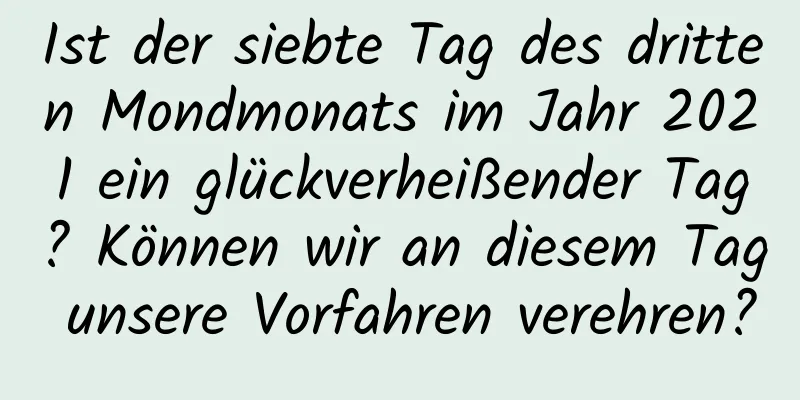 Ist der siebte Tag des dritten Mondmonats im Jahr 2021 ein glückverheißender Tag? Können wir an diesem Tag unsere Vorfahren verehren?