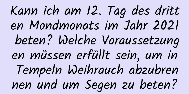 Kann ich am 12. Tag des dritten Mondmonats im Jahr 2021 beten? Welche Voraussetzungen müssen erfüllt sein, um in Tempeln Weihrauch abzubrennen und um Segen zu beten?