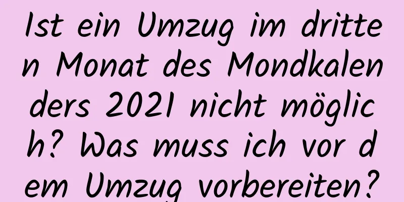 Ist ein Umzug im dritten Monat des Mondkalenders 2021 nicht möglich? Was muss ich vor dem Umzug vorbereiten?