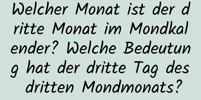 Welcher Monat ist der dritte Monat im Mondkalender? Welche Bedeutung hat der dritte Tag des dritten Mondmonats?