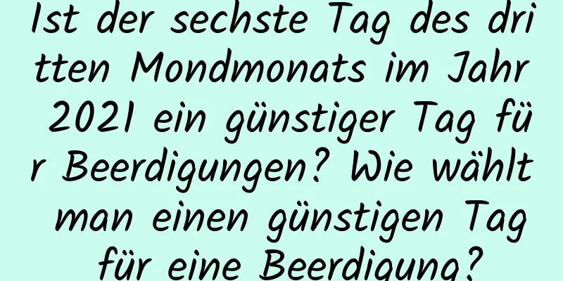 Ist der sechste Tag des dritten Mondmonats im Jahr 2021 ein günstiger Tag für Beerdigungen? Wie wählt man einen günstigen Tag für eine Beerdigung?