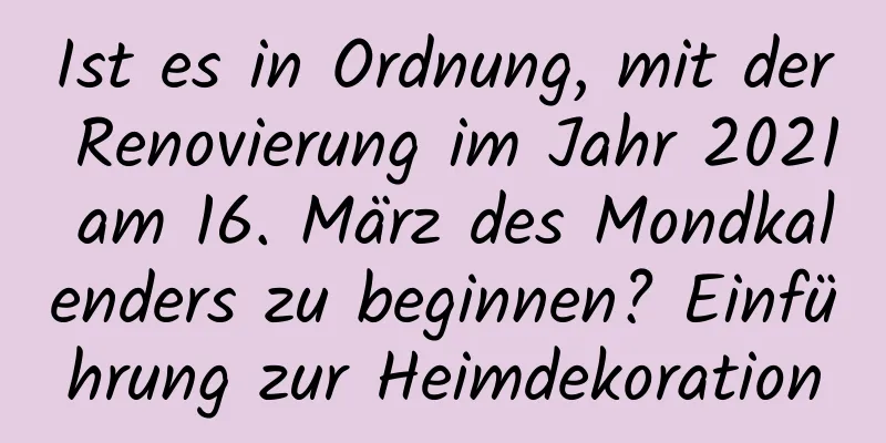 Ist es in Ordnung, mit der Renovierung im Jahr 2021 am 16. März des Mondkalenders zu beginnen? Einführung zur Heimdekoration