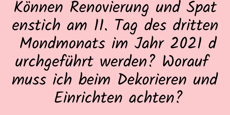 Können Renovierung und Spatenstich am 11. Tag des dritten Mondmonats im Jahr 2021 durchgeführt werden? Worauf muss ich beim Dekorieren und Einrichten achten?