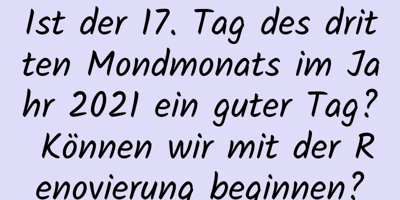 Ist der 17. Tag des dritten Mondmonats im Jahr 2021 ein guter Tag? Können wir mit der Renovierung beginnen?