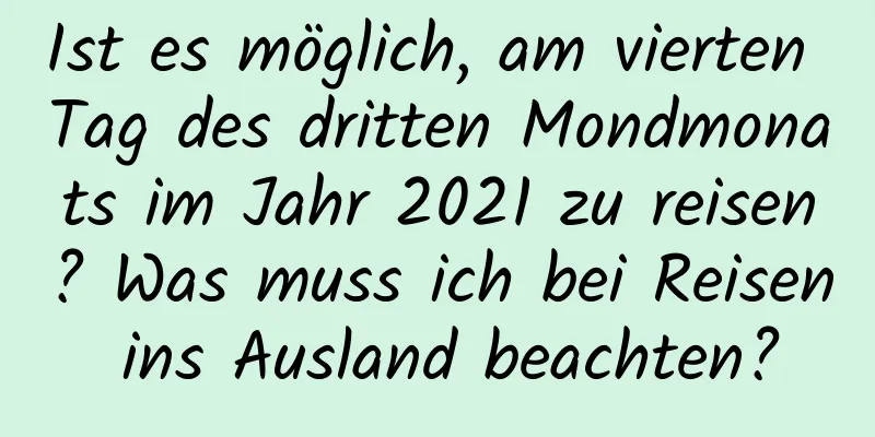 Ist es möglich, am vierten Tag des dritten Mondmonats im Jahr 2021 zu reisen? Was muss ich bei Reisen ins Ausland beachten?