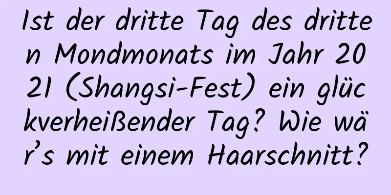 Ist der dritte Tag des dritten Mondmonats im Jahr 2021 (Shangsi-Fest) ein glückverheißender Tag? Wie wär’s mit einem Haarschnitt?