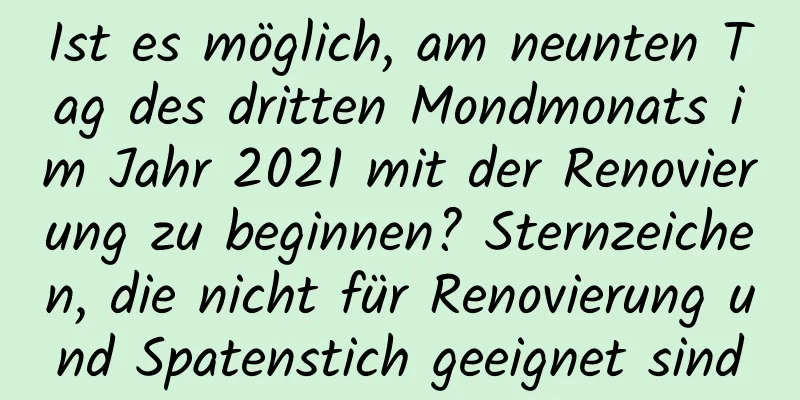 Ist es möglich, am neunten Tag des dritten Mondmonats im Jahr 2021 mit der Renovierung zu beginnen? Sternzeichen, die nicht für Renovierung und Spatenstich geeignet sind