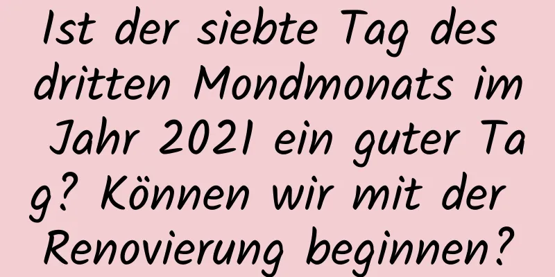 Ist der siebte Tag des dritten Mondmonats im Jahr 2021 ein guter Tag? Können wir mit der Renovierung beginnen?