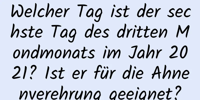 Welcher Tag ist der sechste Tag des dritten Mondmonats im Jahr 2021? Ist er für die Ahnenverehrung geeignet?