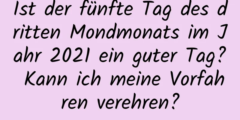 Ist der fünfte Tag des dritten Mondmonats im Jahr 2021 ein guter Tag? Kann ich meine Vorfahren verehren?