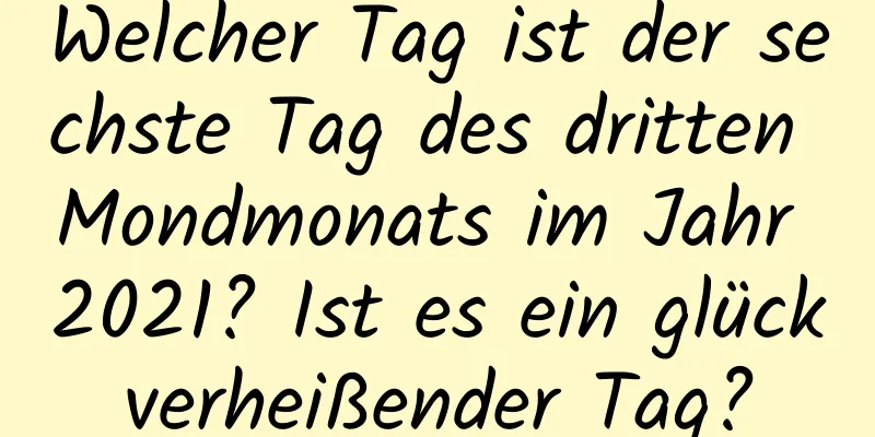 Welcher Tag ist der sechste Tag des dritten Mondmonats im Jahr 2021? Ist es ein glückverheißender Tag?