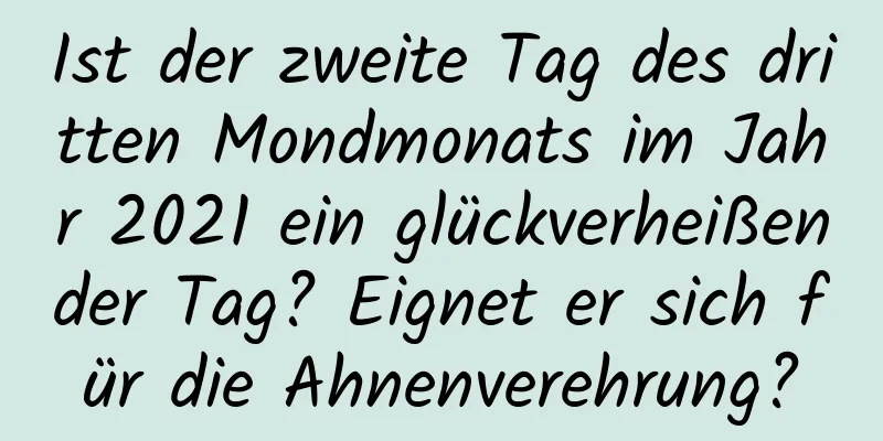 Ist der zweite Tag des dritten Mondmonats im Jahr 2021 ein glückverheißender Tag? Eignet er sich für die Ahnenverehrung?