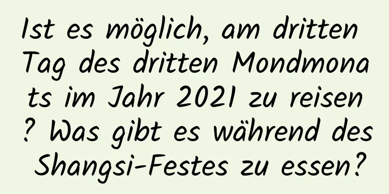 Ist es möglich, am dritten Tag des dritten Mondmonats im Jahr 2021 zu reisen? Was gibt es während des Shangsi-Festes zu essen?