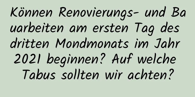 Können Renovierungs- und Bauarbeiten am ersten Tag des dritten Mondmonats im Jahr 2021 beginnen? Auf welche Tabus sollten wir achten?