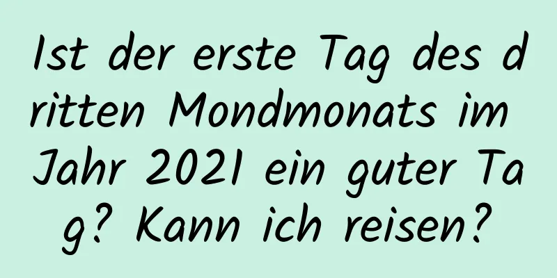 Ist der erste Tag des dritten Mondmonats im Jahr 2021 ein guter Tag? Kann ich reisen?