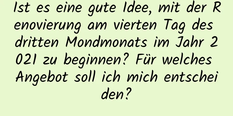 Ist es eine gute Idee, mit der Renovierung am vierten Tag des dritten Mondmonats im Jahr 2021 zu beginnen? Für welches Angebot soll ich mich entscheiden?