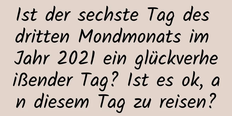 Ist der sechste Tag des dritten Mondmonats im Jahr 2021 ein glückverheißender Tag? Ist es ok, an diesem Tag zu reisen?