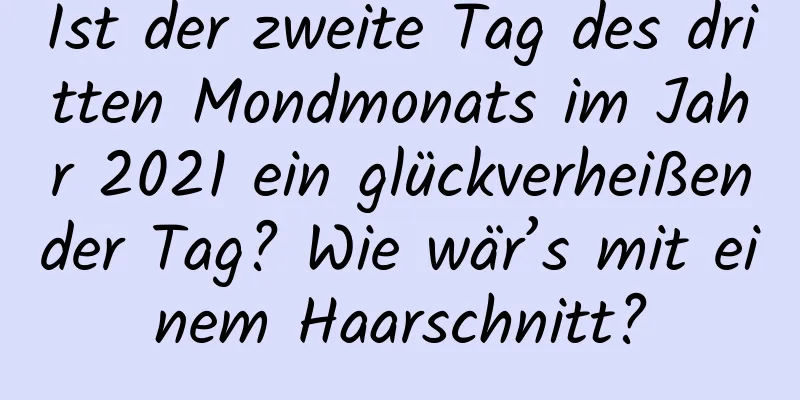 Ist der zweite Tag des dritten Mondmonats im Jahr 2021 ein glückverheißender Tag? Wie wär’s mit einem Haarschnitt?