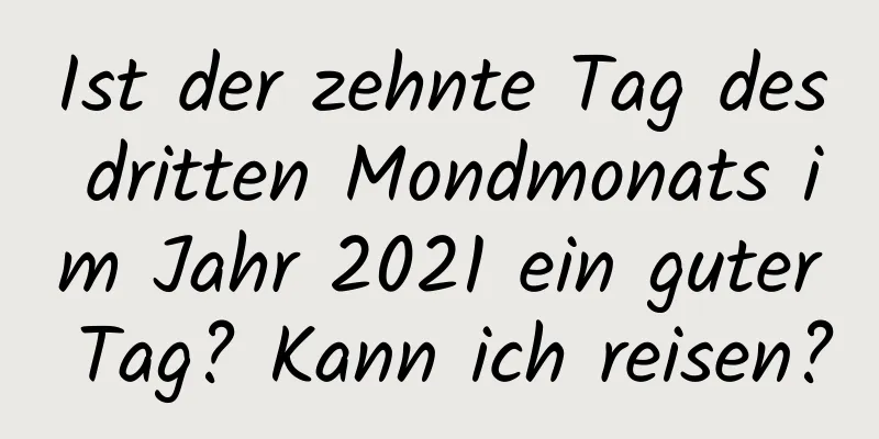 Ist der zehnte Tag des dritten Mondmonats im Jahr 2021 ein guter Tag? Kann ich reisen?