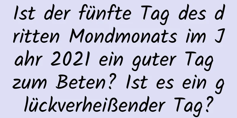 Ist der fünfte Tag des dritten Mondmonats im Jahr 2021 ein guter Tag zum Beten? Ist es ein glückverheißender Tag?