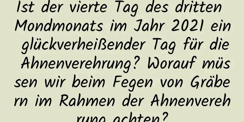 Ist der vierte Tag des dritten Mondmonats im Jahr 2021 ein glückverheißender Tag für die Ahnenverehrung? Worauf müssen wir beim Fegen von Gräbern im Rahmen der Ahnenverehrung achten?