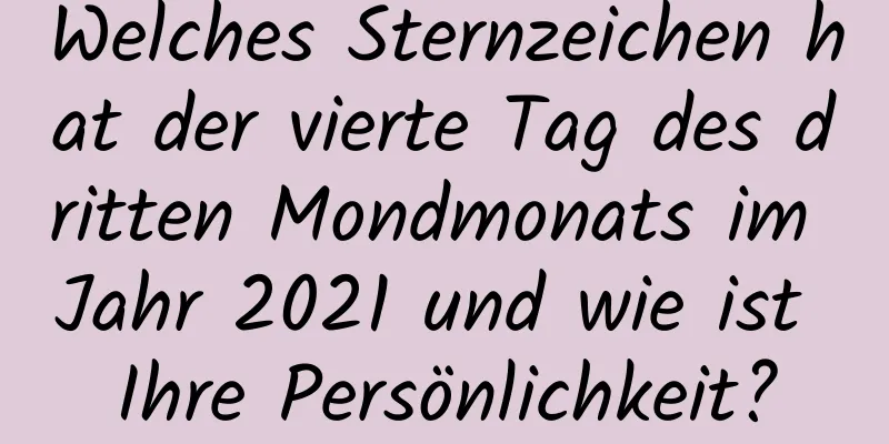 Welches Sternzeichen hat der vierte Tag des dritten Mondmonats im Jahr 2021 und wie ist Ihre Persönlichkeit?