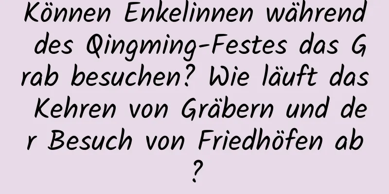 Können Enkelinnen während des Qingming-Festes das Grab besuchen? Wie läuft das Kehren von Gräbern und der Besuch von Friedhöfen ab?