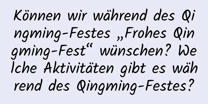 Können wir während des Qingming-Festes „Frohes Qingming-Fest“ wünschen? Welche Aktivitäten gibt es während des Qingming-Festes?