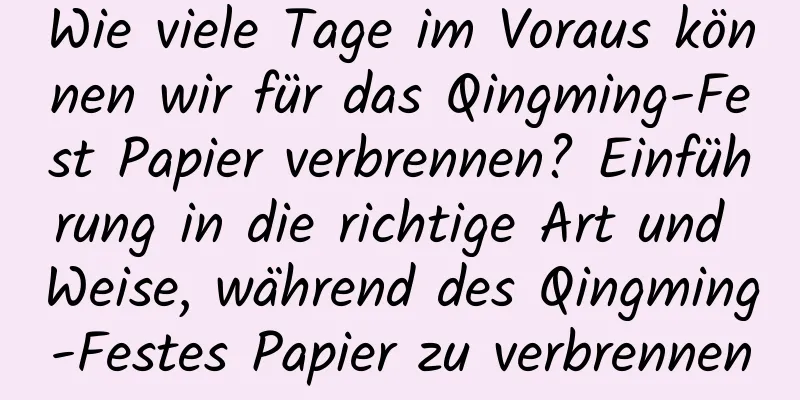 Wie viele Tage im Voraus können wir für das Qingming-Fest Papier verbrennen? Einführung in die richtige Art und Weise, während des Qingming-Festes Papier zu verbrennen