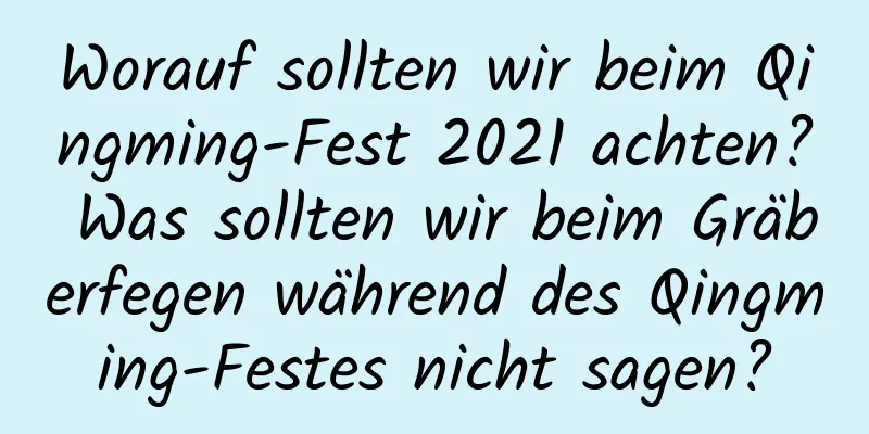 Worauf sollten wir beim Qingming-Fest 2021 achten? Was sollten wir beim Gräberfegen während des Qingming-Festes nicht sagen?