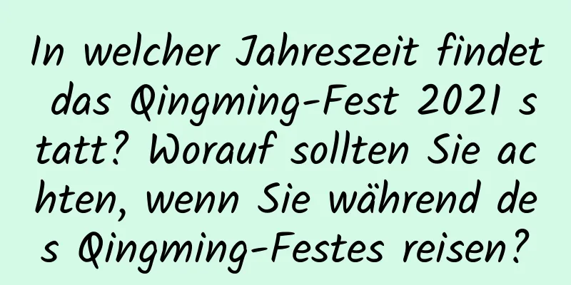 In welcher Jahreszeit findet das Qingming-Fest 2021 statt? Worauf sollten Sie achten, wenn Sie während des Qingming-Festes reisen?