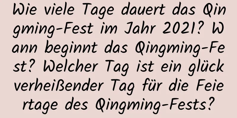 Wie viele Tage dauert das Qingming-Fest im Jahr 2021? Wann beginnt das Qingming-Fest? Welcher Tag ist ein glückverheißender Tag für die Feiertage des Qingming-Fests?