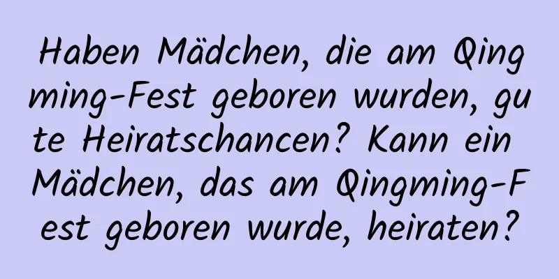 Haben Mädchen, die am Qingming-Fest geboren wurden, gute Heiratschancen? Kann ein Mädchen, das am Qingming-Fest geboren wurde, heiraten?