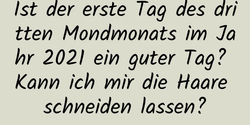 Ist der erste Tag des dritten Mondmonats im Jahr 2021 ein guter Tag? Kann ich mir die Haare schneiden lassen?