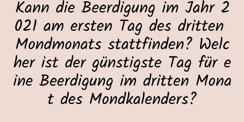 Kann die Beerdigung im Jahr 2021 am ersten Tag des dritten Mondmonats stattfinden? Welcher ist der günstigste Tag für eine Beerdigung im dritten Monat des Mondkalenders?