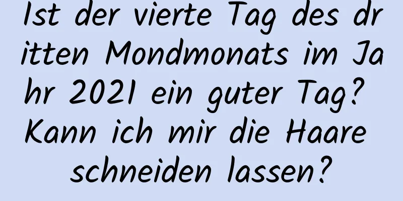 Ist der vierte Tag des dritten Mondmonats im Jahr 2021 ein guter Tag? Kann ich mir die Haare schneiden lassen?