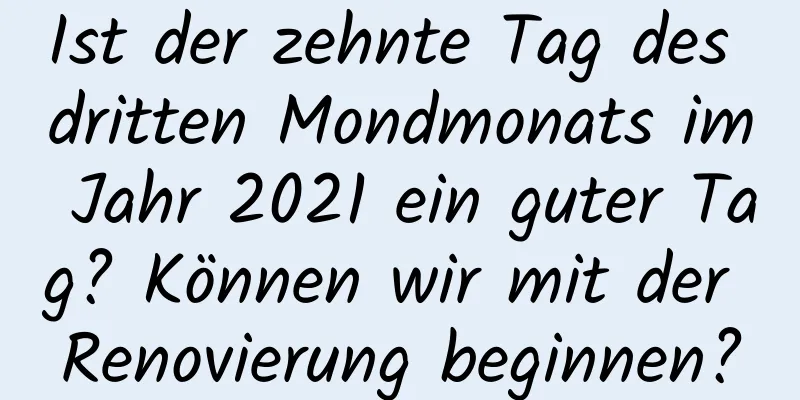 Ist der zehnte Tag des dritten Mondmonats im Jahr 2021 ein guter Tag? Können wir mit der Renovierung beginnen?