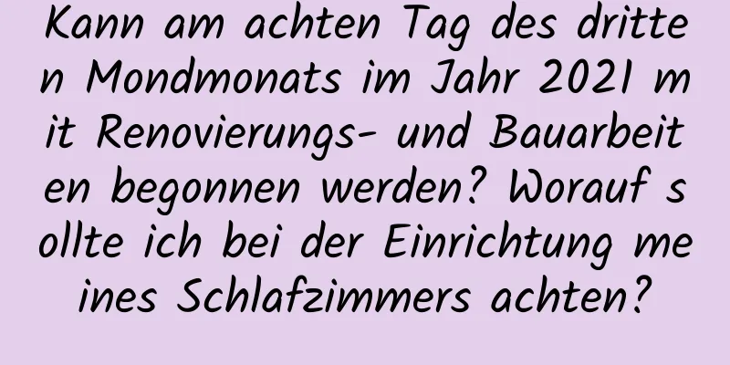 Kann am achten Tag des dritten Mondmonats im Jahr 2021 mit Renovierungs- und Bauarbeiten begonnen werden? Worauf sollte ich bei der Einrichtung meines Schlafzimmers achten?