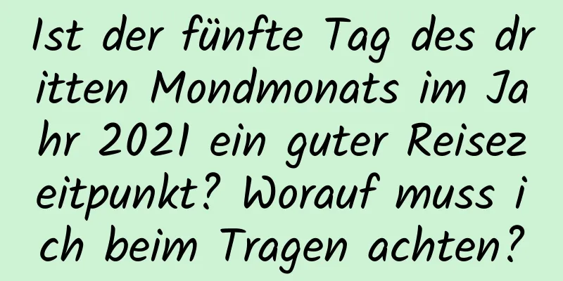 Ist der fünfte Tag des dritten Mondmonats im Jahr 2021 ein guter Reisezeitpunkt? Worauf muss ich beim Tragen achten?